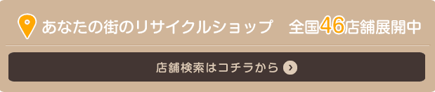 あなたの街のリサイクルショップ 全国46店舗展開中 店舗検索はコチラから